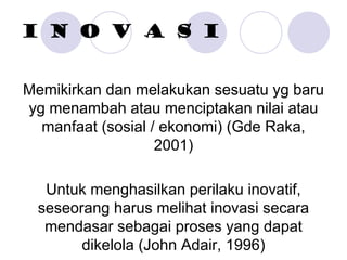 I N O V A S I
Memikirkan dan melakukan sesuatu yg baru
yg menambah atau menciptakan nilai atau
manfaat (sosial / ekonomi) (Gde Raka,
2001)
Untuk menghasilkan perilaku inovatif,
seseorang harus melihat inovasi secara
mendasar sebagai proses yang dapat
dikelola (John Adair, 1996)
 