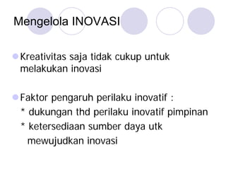 Mengelola INOVASI
Kreativitas saja tidak cukup untuk
melakukan inovasi
Faktor pengaruh perilaku inovatif :
* dukungan thd perilaku inovatif pimpinan
* ketersediaan sumber daya utk
mewujudkan inovasi
 