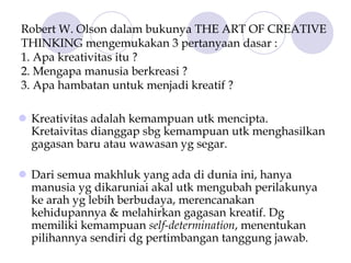 Robert W. Olson dalam bukunya THE ART OF CREATIVE
THINKING mengemukakan 3 pertanyaan dasar :
1. Apa kreativitas itu ?
2. Mengapa manusia berkreasi ?
3. Apa hambatan untuk menjadi kreatif ?
Kreativitas adalah kemampuan utk mencipta.
Kretaivitas dianggap sbg kemampuan utk menghasilkan
gagasan baru atau wawasan yg segar.
Dari semua makhluk yang ada di dunia ini, hanya
manusia yg dikaruniai akal utk mengubah perilakunya
ke arah yg lebih berbudaya, merencanakan
kehidupannya & melahirkan gagasan kreatif. Dg
memiliki kemampuan self-determination, menentukan
pilihannya sendiri dg pertimbangan tanggung jawab.
 