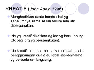 KREATIF (John Adair, 1996)
Menghadirkan suatu benda / hal yg
sebelumnya sama sekali belum ada utk
dipergunakan.
Ide yg kreatif dikaitkan dg ide yg baru (paling
tdk bagi org yg bersangkutan).
Ide kreatif ini dapat melibatkan sebuah usaha
penggabungan dua atau lebih ide-ide/hal-hal
yg berbeda scr langsung.
 