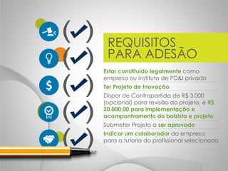 REQUISITOS
PARA ADESÃO
Estar constituído legalmente como
empresa ou instituto de PD&I privado
Ter Projeto de Inovação
Dispor de Contrapartida de R$ 3.000
(opcional) para revisão do projeto, e R$
20.000,00 para implementação e
acompanhamento do bolsista e projeto
Submeter Projeto a ser aprovado
Indicar um colaborador da empresa
para a tutoria do profissional selecionado
 