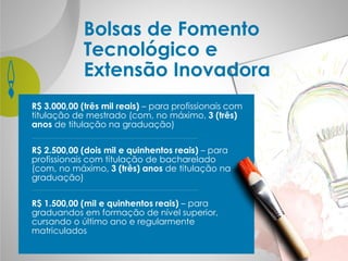 Bolsas de Fomento
Tecnológico e
Extensão Inovadora
R$ 3.000,00 (três mil reais) – para profissionais com
titulação de mestrado (com, no máximo, 3 (três)
anos de titulação na graduação)
R$ 2.500,00 (dois mil e quinhentos reais) – para
profissionais com titulação de bacharelado
(com, no máximo, 3 (três) anos de titulação na
graduação)
R$ 1.500,00 (mil e quinhentos reais) – para
graduandos em formação de nível superior,
cursando o último ano e regularmente
matriculados
 