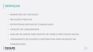 04
• MARKETING DE CONTEÚDO
• RELAÇÕES PÚBLICAS
• ESTRATÉGIAS DIGITAIS DE COMUNICAÇÃO
• CRIAÇÃO DE COMUNIDADES
• ANÁLISE DE DADOS PARA GESTÃO DE CRISE E REPUTAÇÃO DIGITAL
• TREINAMENTO DE EQUIPES CORPORATIVAS PARA INOVAÇÃO EM
COMUNICAÇÃO
SERVIÇOS
 