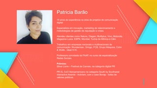 Patricia Barão
15 anos de experiência na área de projetos de comunicação
digital.
Especialista em inovação, marketing de relacionamento e
metodologias de gestão de reputação e crises.
Atendeu clientes como Natura, Diageo, Multiplus, Vivo, Motorola,
Magazine Luiza, ESPN, Mondial, Turma da Mônica e C&A.
Trabalhou em empresas nacionais e multinacionais de
comunicação: Wunderman, Gringo, FCB, Grupo Máquina, Cohn
& Wolfe , Ideal H+K.
Professora convidada da FAAP, no curso de especialização
Redes Sociais.
Prêmios:
Silver Lions – Festival de Cannes, na categoria digital PR
PR EL OJO Iberoamericano na categoria South by Southwest
Interactive Awards - Activism, com o case Bovap - bolsa de
valores políticos.
 