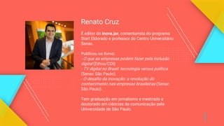 Renato Cruz
É editor do inova.jor, comentarista do programa
Start Eldorado e professor do Centro Universitário
Senac.
Publicou os livros:
- O que as empresas podem fazer pela inclusão
digital (Ethos/CDI)
- TV digital no Brasil: tecnologia versus política
(Senac São Paulo).
- O desafio da inovação: a revolução do
conhecimento nas empresas brasileiras (Senac
São Paulo).
Tem graduação em jornalismo e mestrado e
doutorado em ciências da comunicação pela
Universidade de São Paulo.
 
