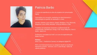 Patricia Barão
15 anos de experiência na área de projetos de comunicação
digital.
Especialista em inovação, marketing de relacionamento e
metodologias de gestão de reputação e crises.
Atendeu clientes como Natura, Diageo, Multiplus, Vivo, Motorola,
Magazine Luiza, ESPN, Mondial, Turma da Mônica e C&A.
Trabalhou em empresas nacionais e multinacionais de
comunicação: Wunderman, Gringo, FCB, Grupo Máquina, Cohn &
Wolfe , Ideal H+K.
Professora convidada da FAAP, no curso de especialização
Redes Sociais.
Prêmios:
Silver Lions – Festival de Cannes, na categoria digital PR
PR EL OJO Iberoamericano na categoria South by Southwest
Interactive Awards - Activism, com o case Bovap - bolsa de
valores políticos.
 