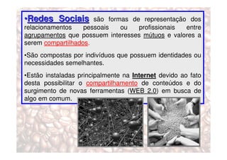 •Redes Sociais        são formas de representação dos
relacionamentos    pessoais   ou   profissionais entre
agrupamentos que possuem interesses mútuos e valores a
serem compartilhados.
•São compostas por indivíduos que possuem identidades ou
necessidades semelhantes.
•Estão instaladas principalmente na Internet devido ao fato
desta possibilitar o compartilhamento de conteúdos e do
surgimento de novas ferramentas (WEB 2.0) em busca de
algo em comum.
 