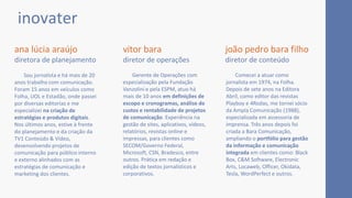 Gerente de Operações com
especialização pela Fundação
Vanzolini e pela ESPM, atuo há
mais de 10 anos em definições de
escopo e cronogramas, análise de
custos e rentabilidade de projetos
de comunicação. Experiência na
gestão de sites, aplicativos, vídeos,
relatórios, revistas online e
impressas, para clientes como
SECOM/Governo Federal,
Microsoft, CSN, Bradesco, entre
outros. Prática em redação e
edição de textos jornalísticos e
corporativos.
Sou jornalista e há mais de 20
anos trabalho com comunicação.
Foram 15 anos em veículos como
Folha, UOL e Estadão, onde passei
por diversas editorias e me
especializei na criação de
estratégias e produtos digitais.
Nos últimos anos, estive à frente
do planejamento e da criação da
TV1 Conteúdo & Vídeo,
desenvolvendo projetos de
comunicação para público interno
e externo alinhados com as
estratégias de comunicação e
marketing dos clientes.
ana lúcia araújo
diretora de planejamento
inovater
vitor bara
diretor de operações
joão pedro bara filho
diretor de conteúdo
Comecei a atuar como
jornalista em 1974, na Folha.
Depois de sete anos na Editora
Abril, como editor das revistas
Playboy e 4Rodas, me tornei sócio
da Ampla Comunicação (1988),
especializada em assessoria de
imprensa. Três anos depois foi
criada a Bara Comunicação,
ampliando o portfólio para gestão
da informação e comunicação
integrada em clientes como: Black
Box, C&M Software, Electronic
Arts, Locaweb, Officer, Okidata,
Tesla, WordPerfect e outros.
 