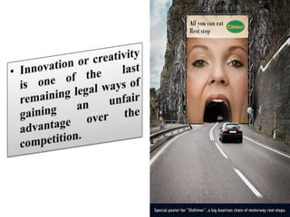 Innovation or creativity is one of the  last remaining legal ways of gaining an unfair advantage over the competition.