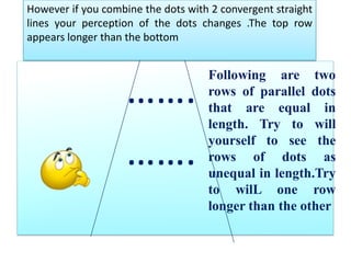 …….				…….However if you combine the dots with 2 convergent straight lines your perception of the dots changes .The top row appears longer than the bottomFollowing are two rows of parallel dots that are equal in length. Try to will yourself to see the  rows of dots as unequal in length.Tryto wilLone row longer than the other