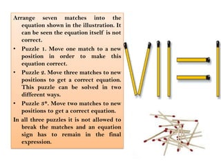 Arrange seven matches into the equation shown in the illustration. It can be seen the equation itself is not correct.Puzzle 1. Move one match to a new position in order to make this equation correct.Puzzle 2. Move three matches to new positions to get a correct equation. This puzzle can be solved in two different ways.Puzzle 3*. Move two matches to new positions to get a correct equation.In all three puzzles it is not allowed to break the matches and an equation sign has to remain in the final expression.