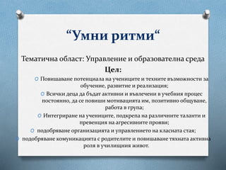 “Умни ритми“
Тематична област: Управление и образователна среда
Цел:
O Повишаване потенциала на учениците и техните възможности за
обучение, развитие и реализация;
O Всички деца да бъдат активни и въвлечени в учебния процес
постоянно, да се повиши мотивацията им, позитивно общуване,
работа в група;
O Интегриране на учениците, подкрепа на различните таланти и
превенция на агресивните прояви;
O подобряване организацията и управлението на класната стая;
O подобряване комуникацията с родителите и повишаване тяхната активна
роля в училищния живот.
 