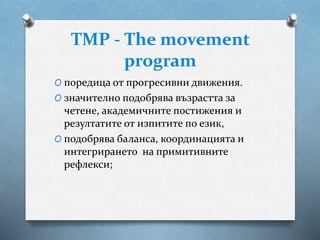 TMP - The movement
program
O поредица от прогресивни движения.
O значително подобрява възрастта за
четене, академичните постижения и
резултатите от изпитите по език,
O подобрява баланса, координацията и
интегрирането на примитивните
рефлекси;
 