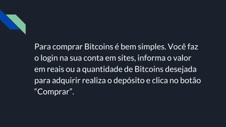 Para comprar Bitcoins é bem simples. Você faz
o login na sua conta em sites, informa o valor
em reais ou a quantidade de Bitcoins desejada
para adquirir realiza o depósito e clica no botão
“Comprar”.
 