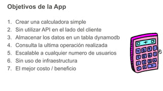 Objetivos de la App
1. Crear una calculadora simple
2. Sin utilizar API en el lado del cliente
3. Almacenar los datos en un tabla dynamodb
4. Consulta la ultima operación realizada
5. Escalable a cualquier numero de usuarios
6. Sin uso de infraestructura
7. El mejor costo / beneficio
 