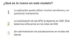 ¿Qué es lo nuevo en este modelo?
La aplicación puede utilizar muchos servidores y no
queremos mantenerlos
La autorización de las APIs la dejamos en IAM. Solo
debemos enfocarnos en los roles de IAM.
Sin administración de actualizaciones en el lado del
cliente
 