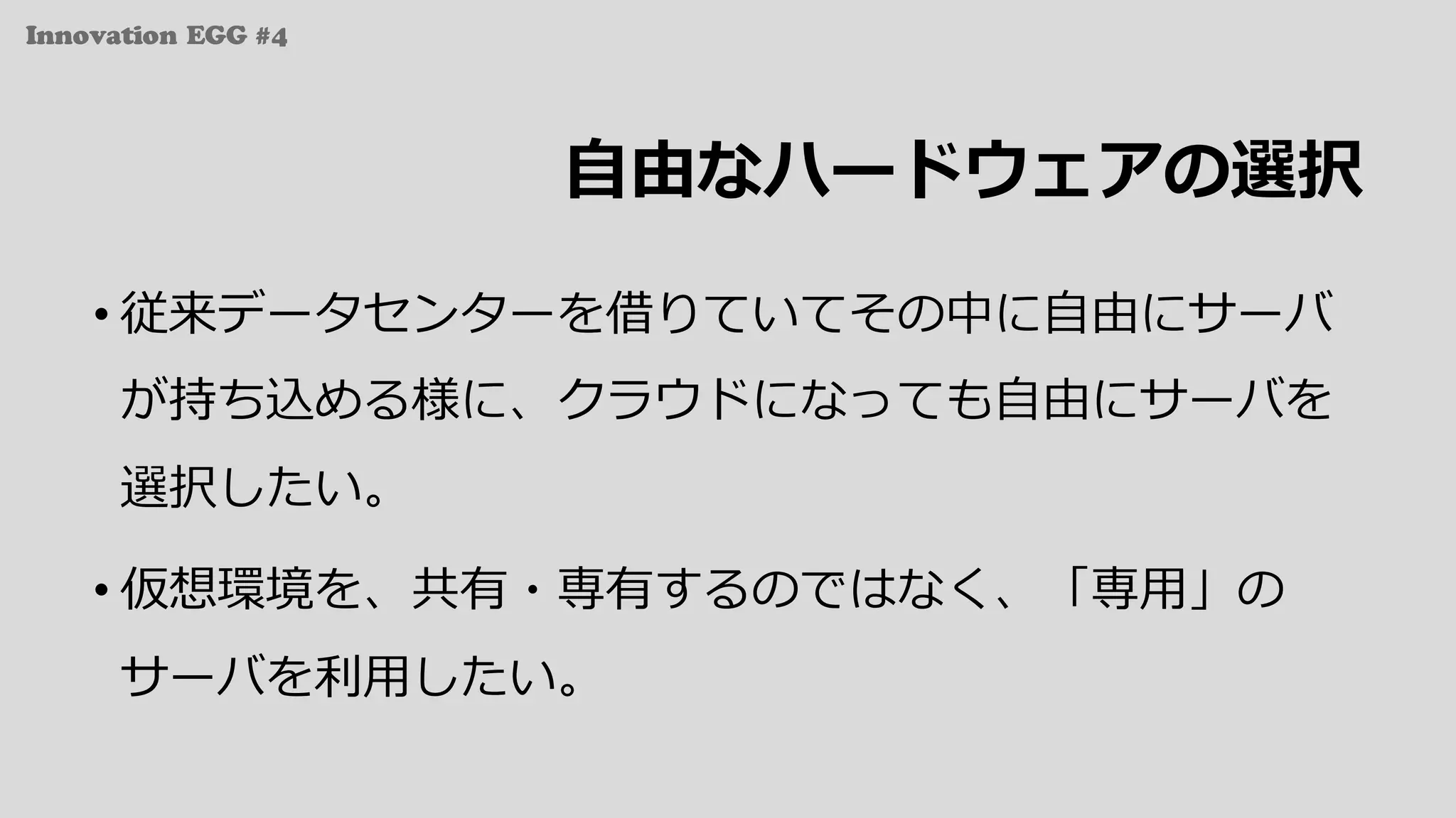 Innovation EGG #4
⾃由なハードウェアの選択
• 従来データセンターを借りていてその中に⾃由にサーバ
が持ち込める様に、クラウドになっても⾃由にサーバを
選択したい。
• 仮想環境を、共有・専有するのではなく、「専⽤」の
サーバを利⽤したい。
 