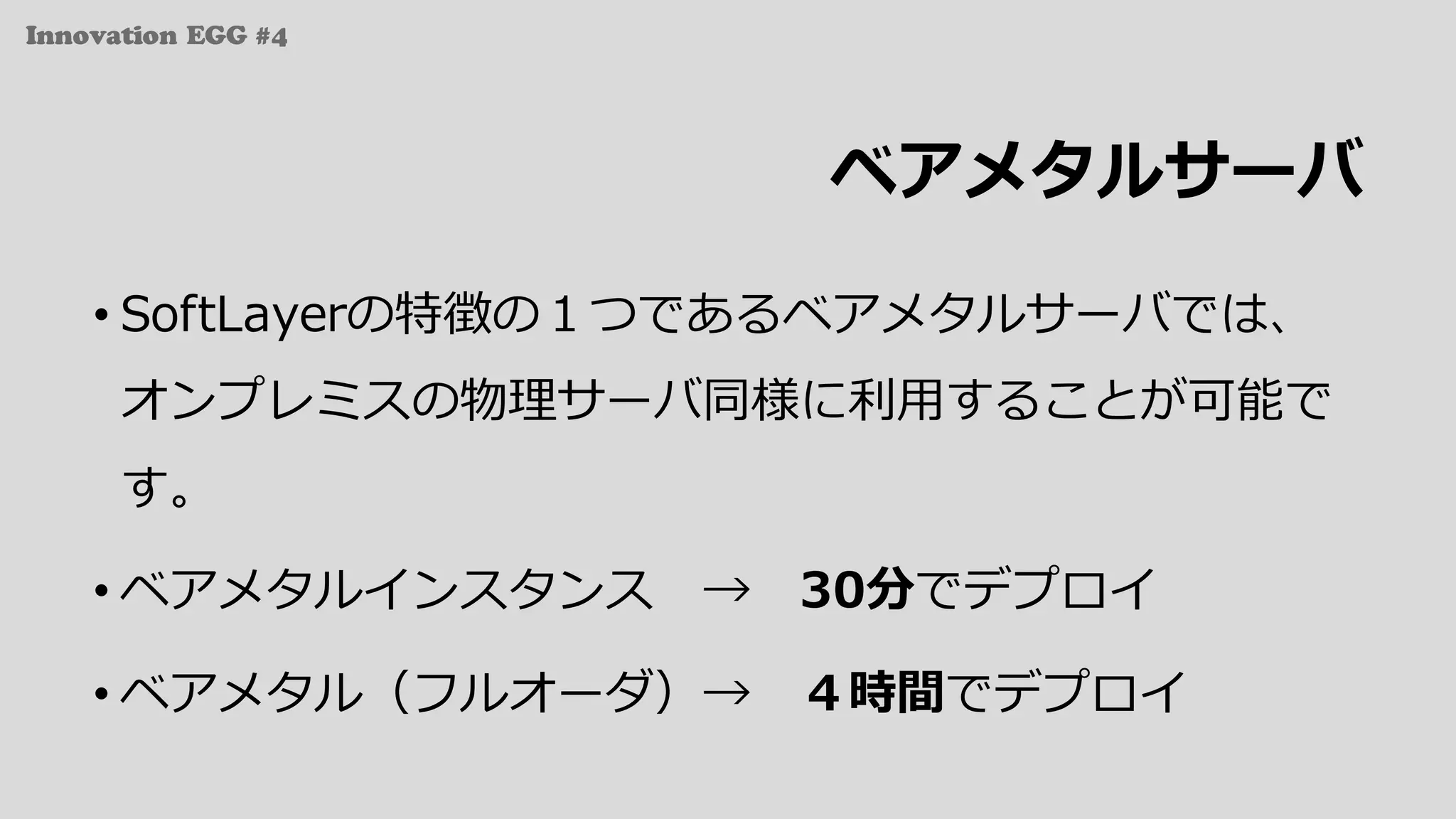 Innovation EGG #4
ベアメタルサーバ
• SoftLayerの特徴の１つであるベアメタルサーバでは、
オンプレミスの物理サーバ同様に利⽤することが可能で
す。
• ベアメタルインスタンス → 30分でデプロイ
• ベアメタル（フルオーダ）→ ４時間でデプロイ
 