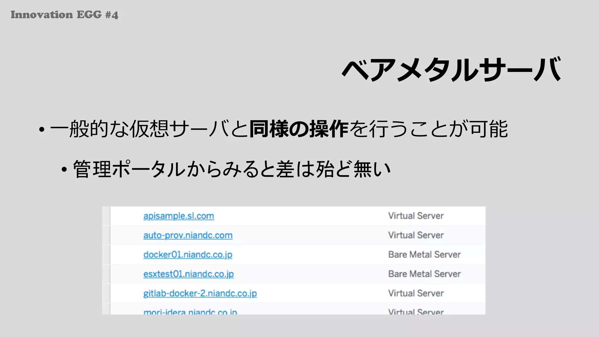 Innovation EGG #4
ベアメタルサーバ
• ⼀般的な仮想サーバと同様の操作を⾏うことが可能
• 管理ポータルからみると差は殆ど無い
 