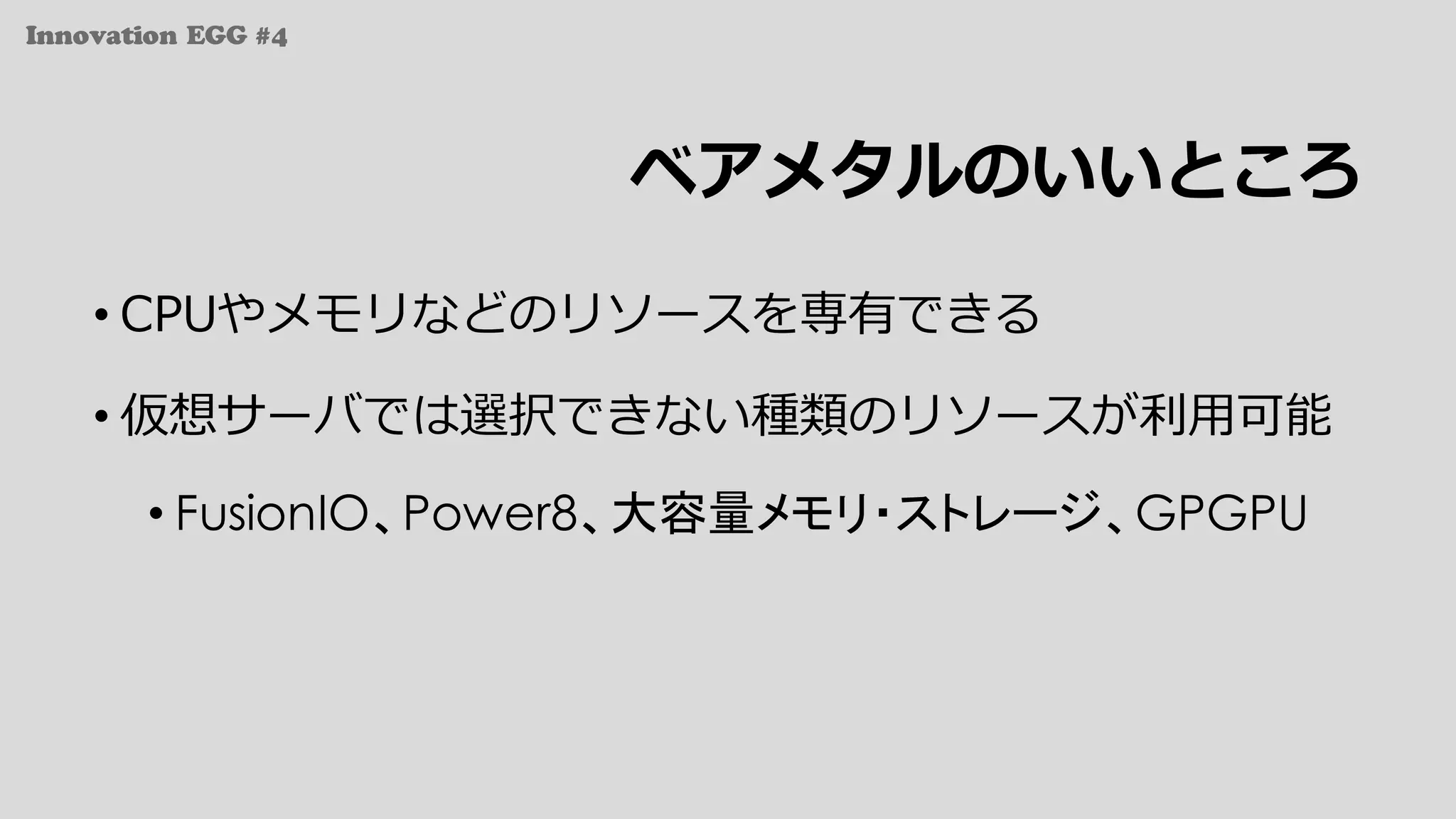 Innovation EGG #4
ベアメタルのいいところ
• CPUやメモリなどのリソースを専有できる
• 仮想サーバでは選択できない種類のリソースが利⽤可能
• FusionIO、Power8、大容量メモリ・ストレージ、GPGPU
 