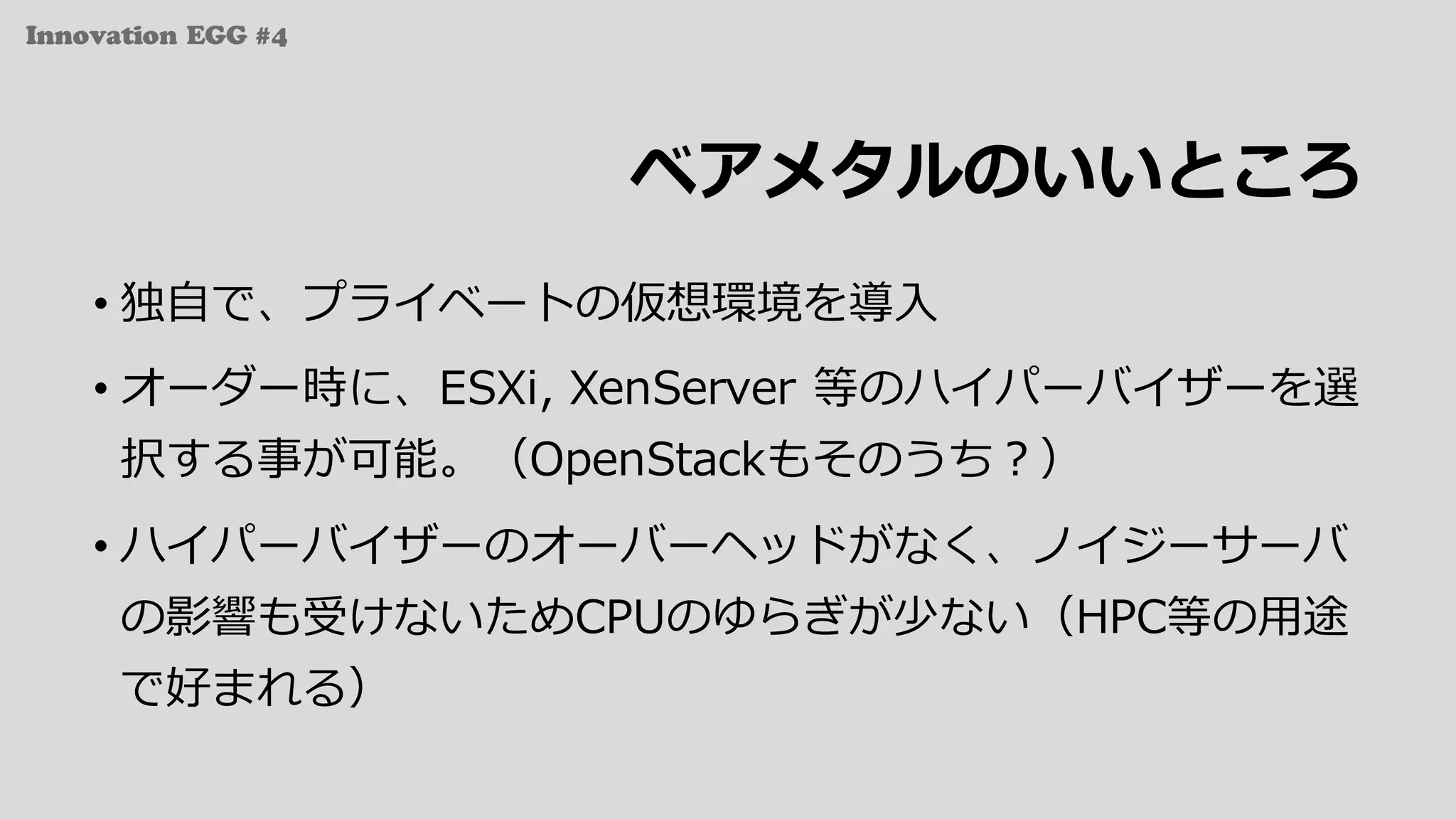 Innovation EGG #4
ベアメタルのいいところ
• 独⾃で、プライベートの仮想環境を導⼊
• オーダー時に、ESXi, XenServer 等のハイパーバイザーを選
択する事が可能。（OpenStackもそのうち？）
• ハイパーバイザーのオーバーヘッドがなく、ノイジーサーバ
の影響も受けないためCPUのゆらぎが少ない（HPC等の⽤途
で好まれる）
 