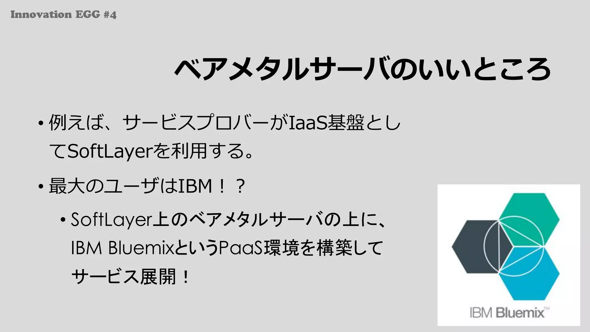 Innovation EGG #4
ベアメタルサーバのいいところ
• 例えば、サービスプロバーがIaaS基盤とし
てSoftLayerを利⽤する。
• 最⼤のユーザはIBM！？
• SoftLayer上のベアメタルサーバの上に、
IBM BluemixというPaaS環境を構築して
サービス展開！
 