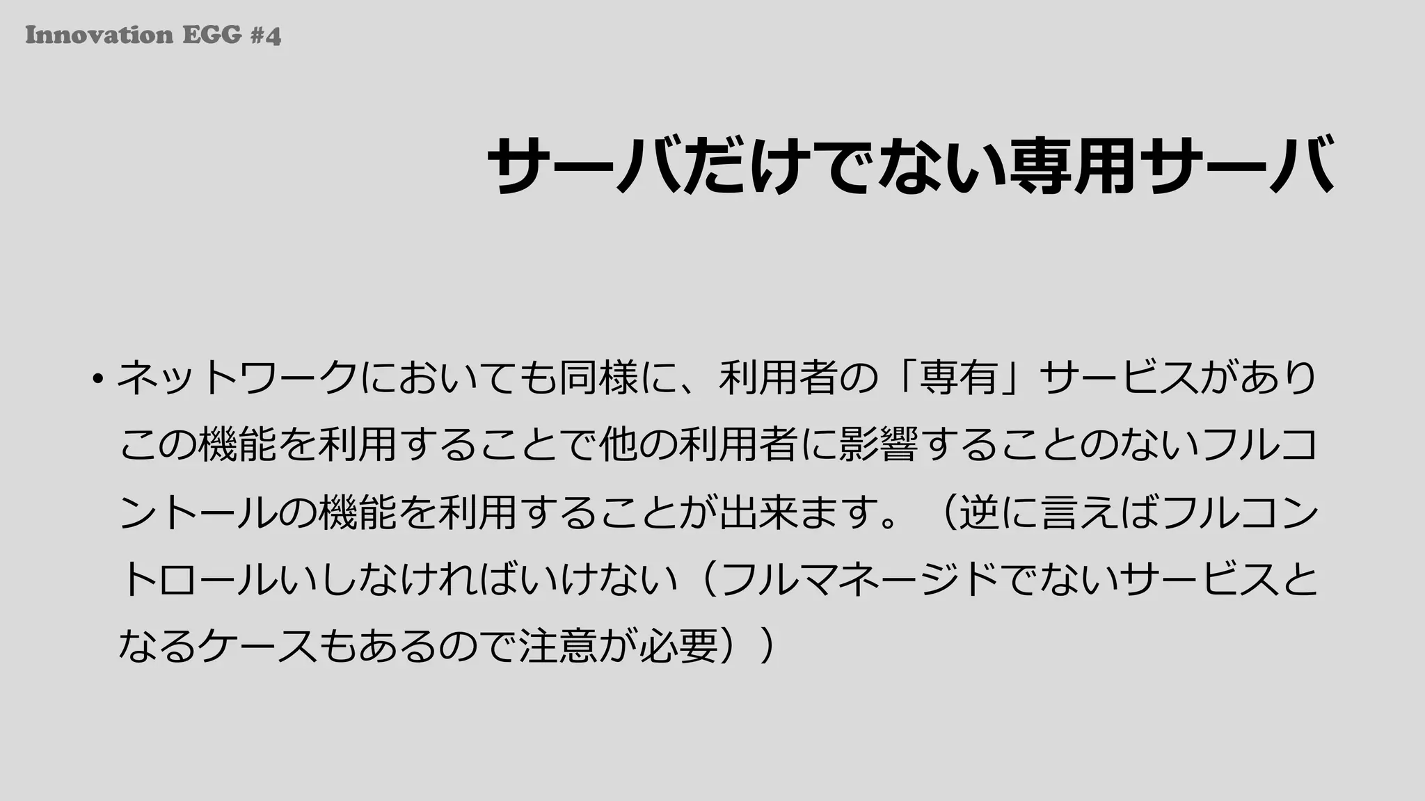 Innovation EGG #4
サーバだけでない専⽤サーバ
• ネットワークにおいても同様に、利⽤者の「専有」サービスがあり
この機能を利⽤することで他の利⽤者に影響することのないフルコ
ントールの機能を利⽤することが出来ます。（逆に⾔えばフルコン
トロールいしなければいけない（フルマネージドでないサービスと
なるケースもあるので注意が必要））
 