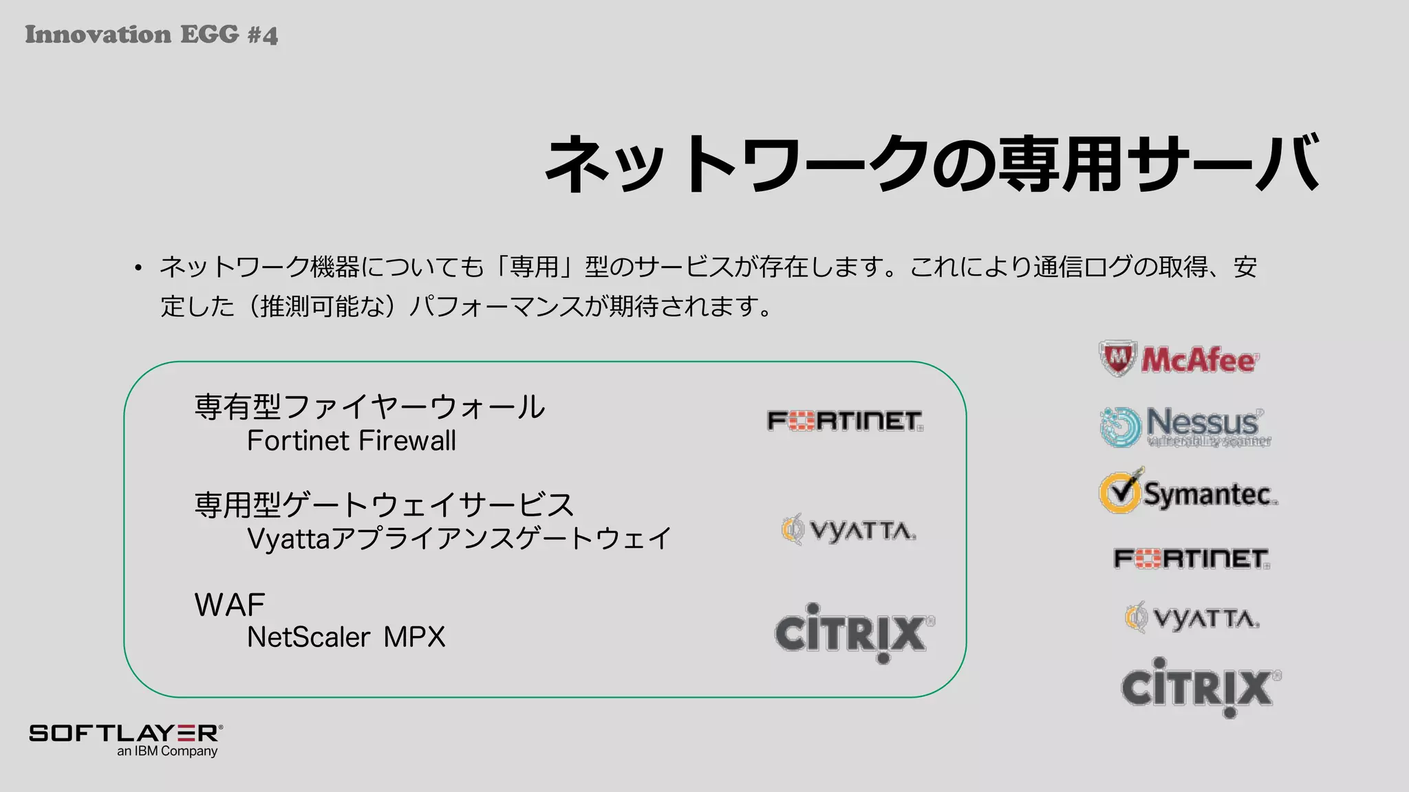 Innovation EGG #4
ネットワークの専⽤サーバ
• ネットワーク機器についても「専⽤」型のサービスが存在します。これにより通信ログの取得、安
定した（推測可能な）パフォーマンスが期待されます。
専有型ファイヤーウォール
Fortinet Firewall
専用型ゲートウェイサービス
Vyattaアプライアンスゲートウェイ
WAF
NetScaler MPX
 