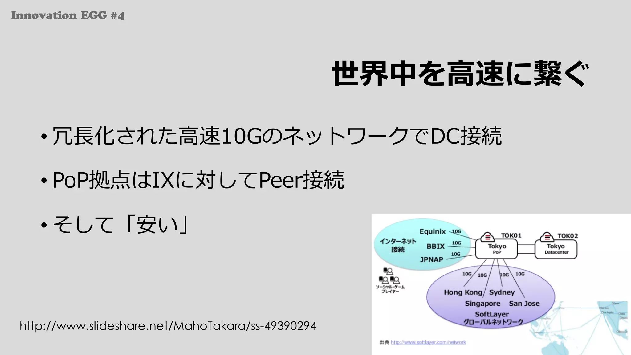 Innovation EGG #4
世界中を⾼速に繋ぐ
• 冗⻑化された⾼速10GのネットワークでDC接続
• PoP拠点はIXに対してPeer接続
• そして「安い」
http://www.slideshare.net/MahoTakara/ss-49390294
 