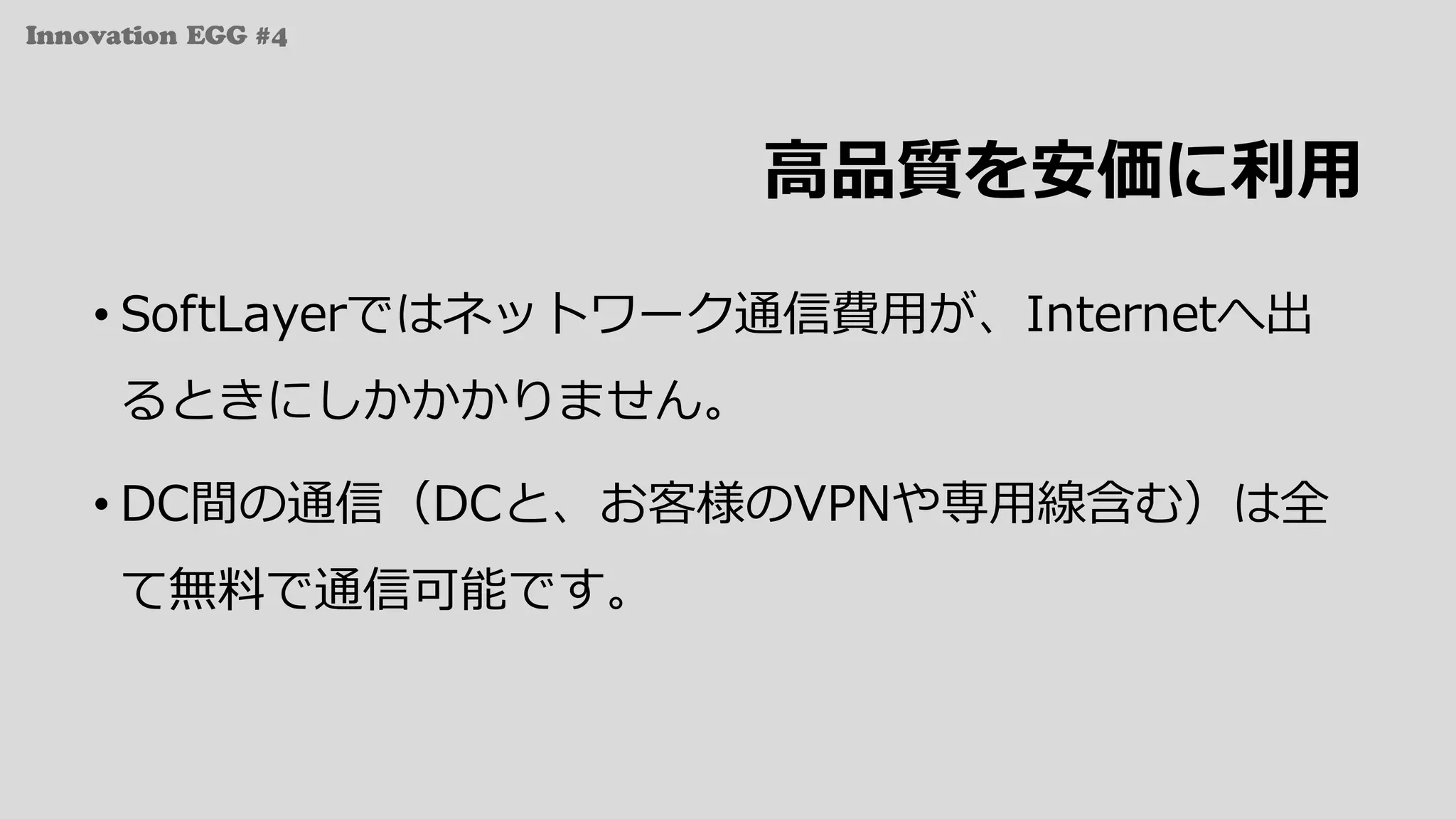 Innovation EGG #4
⾼品質を安価に利⽤
• SoftLayerではネットワーク通信費⽤が、Internetへ出
るときにしかかかりません。
• DC間の通信（DCと、お客様のVPNや専⽤線含む）は全
て無料で通信可能です。
 