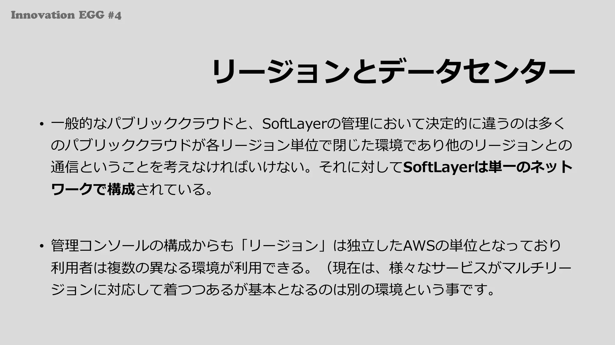 Innovation EGG #4
リージョンとデータセンター
• ⼀般的なパブリッククラウドと、SoftLayerの管理において決定的に違うのは多く
のパブリッククラウドが各リージョン単位で閉じた環境であり他のリージョンとの
通信ということを考えなければいけない。それに対してSoftLayerは単⼀のネット
ワークで構成されている。
• 管理コンソールの構成からも「リージョン」は独⽴したAWSの単位となっており
利⽤者は複数の異なる環境が利⽤できる。（現在は、様々なサービスがマルチリー
ジョンに対応して着つつあるが基本となるのは別の環境という事です。
 