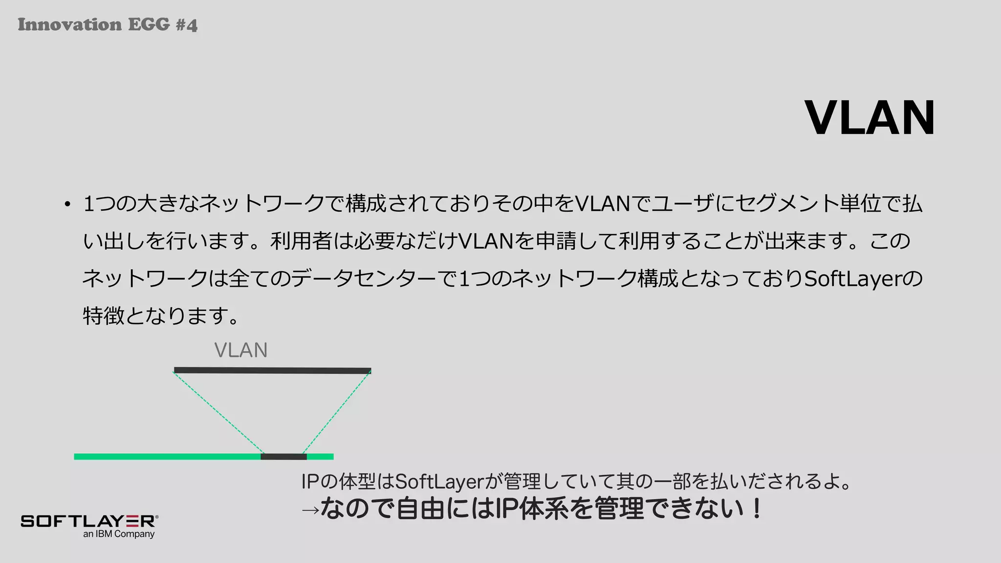 Innovation EGG #4
VLAN
• 1つの⼤きなネットワークで構成されておりその中をVLANでユーザにセグメント単位で払
い出しを⾏います。利⽤者は必要なだけVLANを申請して利⽤することが出来ます。この
ネットワークは全てのデータセンターで1つのネットワーク構成となっておりSoftLayerの
特徴となります。
VLAN
IPの体型はSoftLayerが管理していて其の一部を払いだされるよ。
→なので自由にはIP体系を管理できない！
 