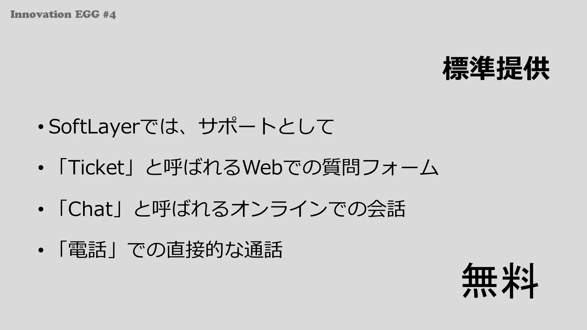 Innovation EGG #4
標準提供
• SoftLayerでは、サポートとして
• 「Ticket」と呼ばれるWebでの質問フォーム
• 「Chat」と呼ばれるオンラインでの会話
• 「電話」での直接的な通話
無料
 