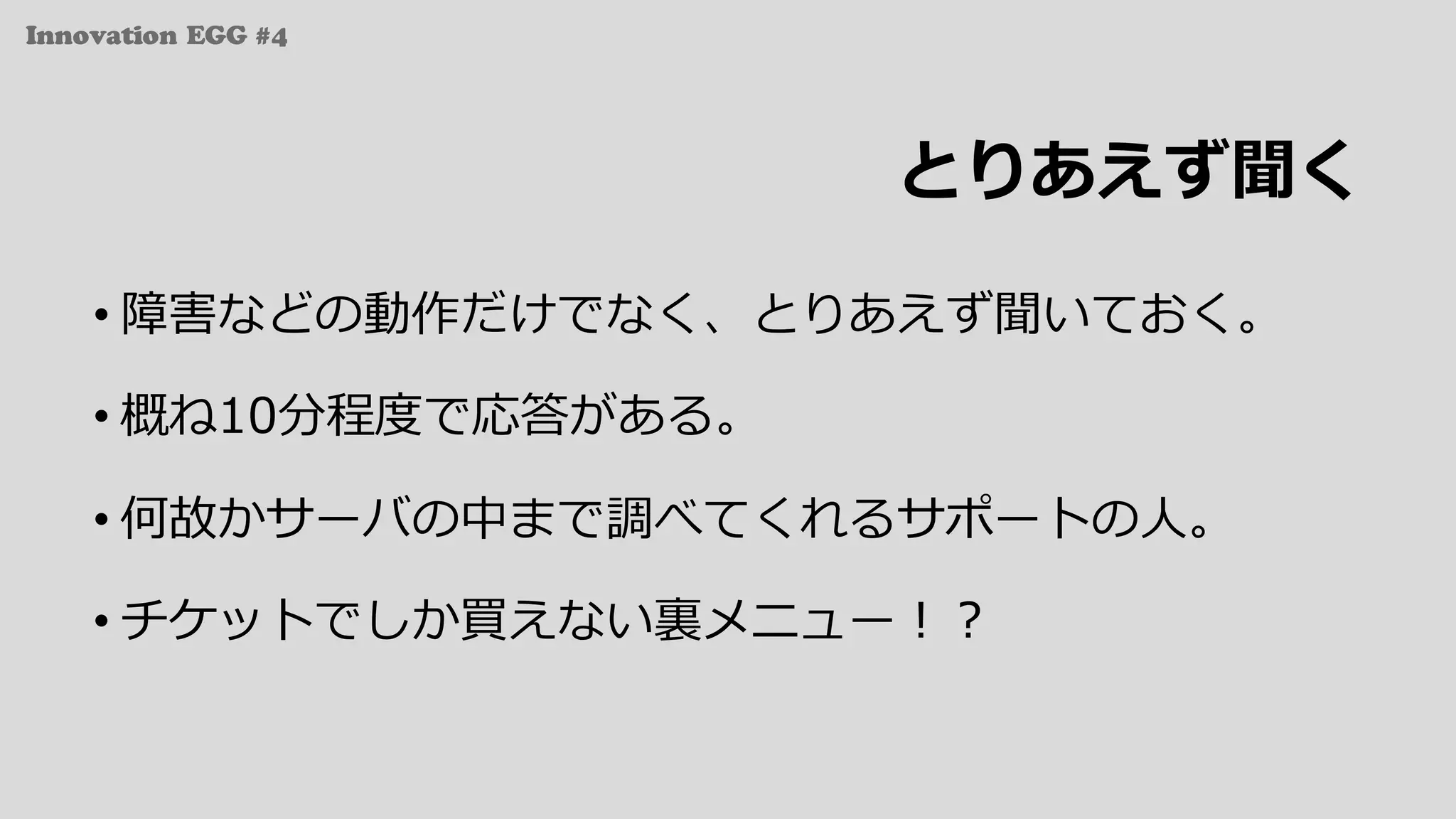 Innovation EGG #4
とりあえず聞く
• 障害などの動作だけでなく、とりあえず聞いておく。
• 概ね10分程度で応答がある。
• 何故かサーバの中まで調べてくれるサポートの⼈。
• チケットでしか買えない裏メニュー！？
 