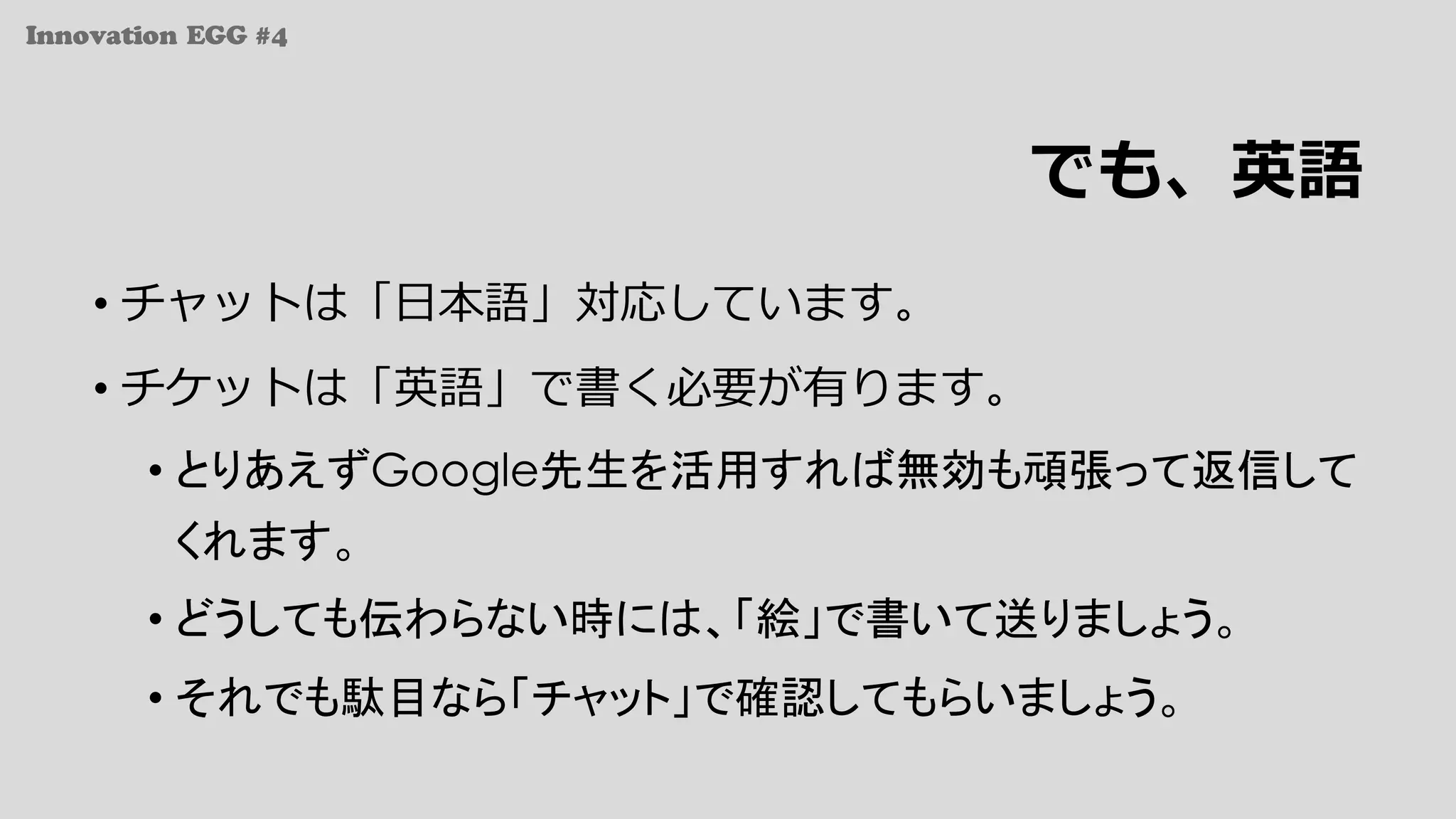 Innovation EGG #4
でも、英語
• チャットは「⽇本語」対応しています。
• チケットは「英語」で書く必要が有ります。
• とりあえずGoogle先生を活用すれば無効も頑張って返信して
くれます。
• どうしても伝わらない時には、「絵」で書いて送りましょう。
• それでも駄目なら「チャット」で確認してもらいましょう。
 