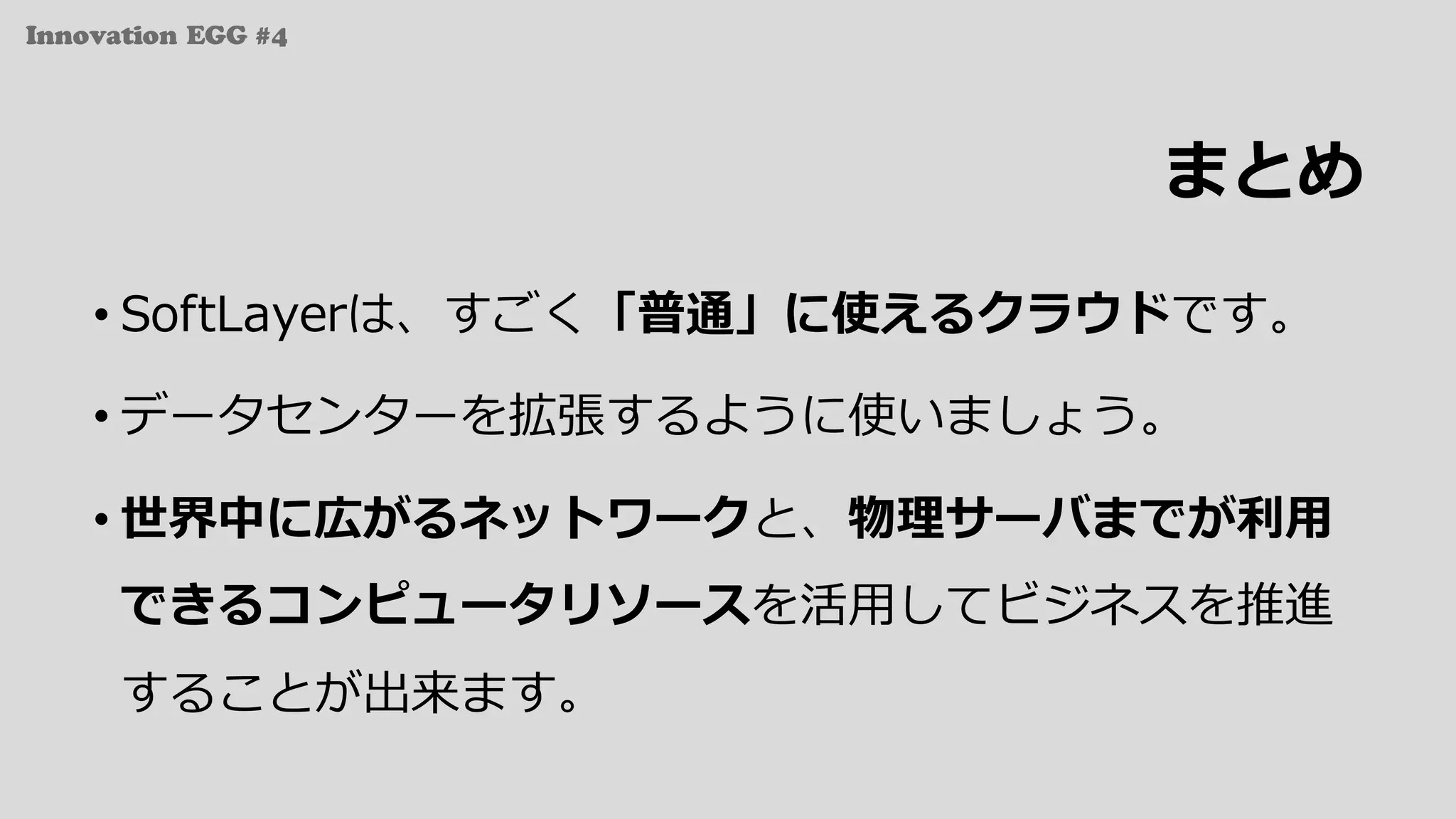 Innovation EGG #4
まとめ
• SoftLayerは、すごく「普通」に使えるクラウドです。
• データセンターを拡張するように使いましょう。
• 世界中に広がるネットワークと、物理サーバまでが利⽤
できるコンピュータリソースを活⽤してビジネスを推進
することが出来ます。
 