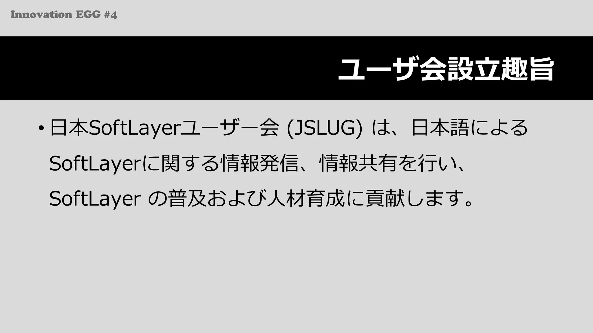 Innovation EGG #4
ユーザ会設⽴趣旨
• ⽇本SoftLayerユーザー会 (JSLUG) は、⽇本語による
SoftLayerに関する情報発信、情報共有を⾏い、
SoftLayer の普及および⼈材育成に貢献します。
 