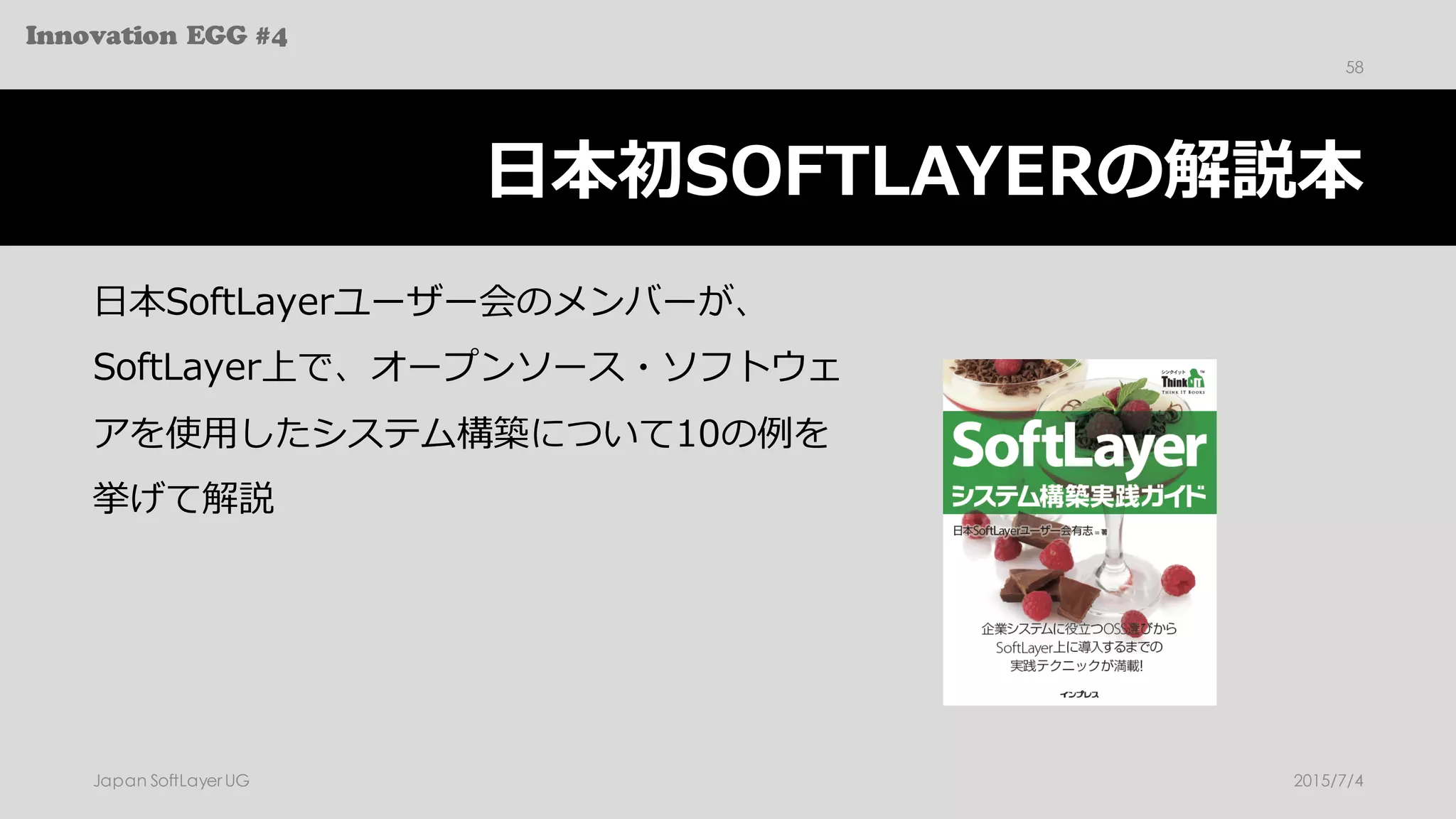 Innovation EGG #4
⽇本初SOFTLAYERの解説本
⽇本SoftLayerユーザー会のメンバーが、
SoftLayer上で、オープンソース・ソフトウェ
アを使⽤したシステム構築について10の例を
挙げて解説
2015/7/4Japan SoftLayer UG
58
 