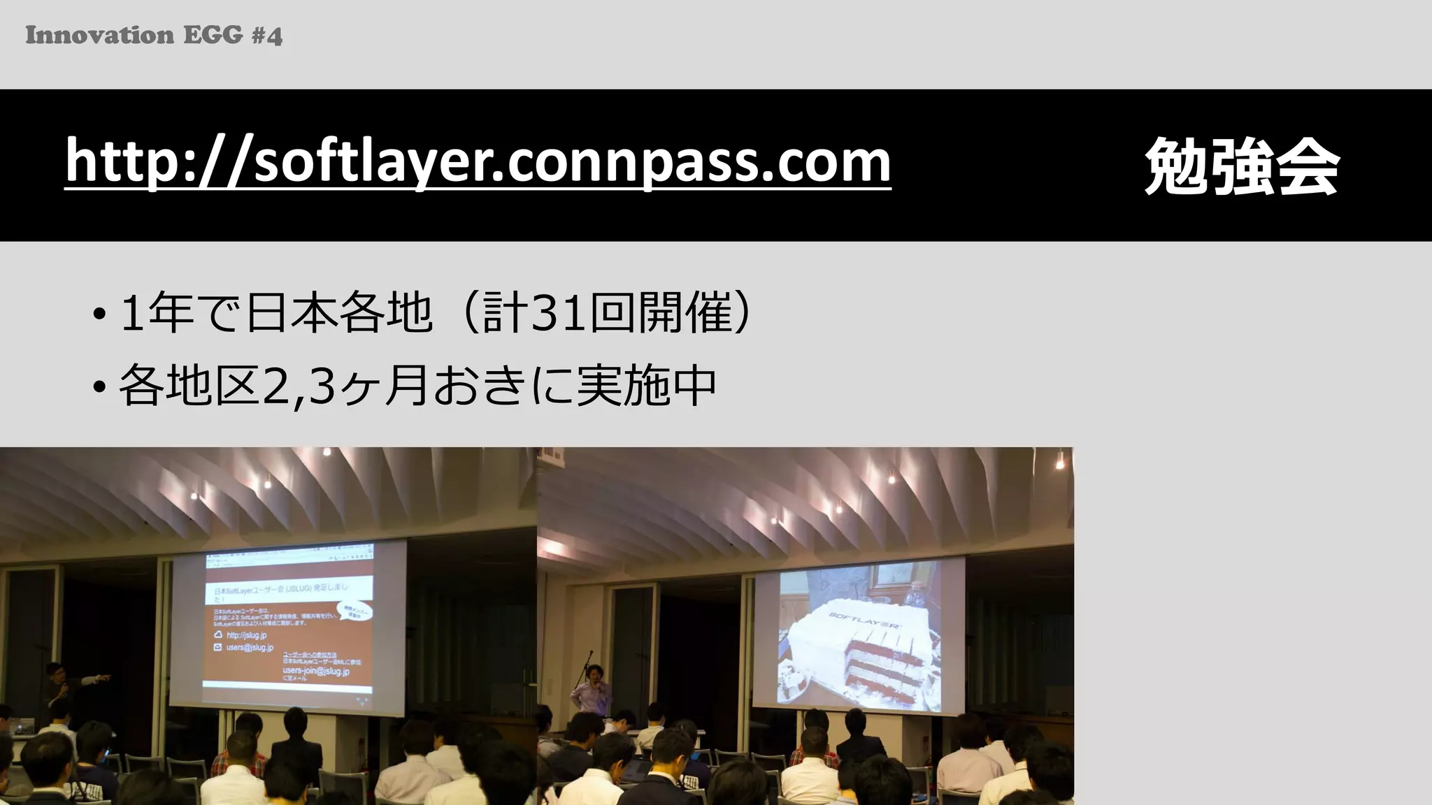 Innovation EGG #4
勉強会
• 1年で⽇本各地（計31回開催）
• 各地区2,3ヶ⽉おきに実施中
http://softlayer.connpass.com
 