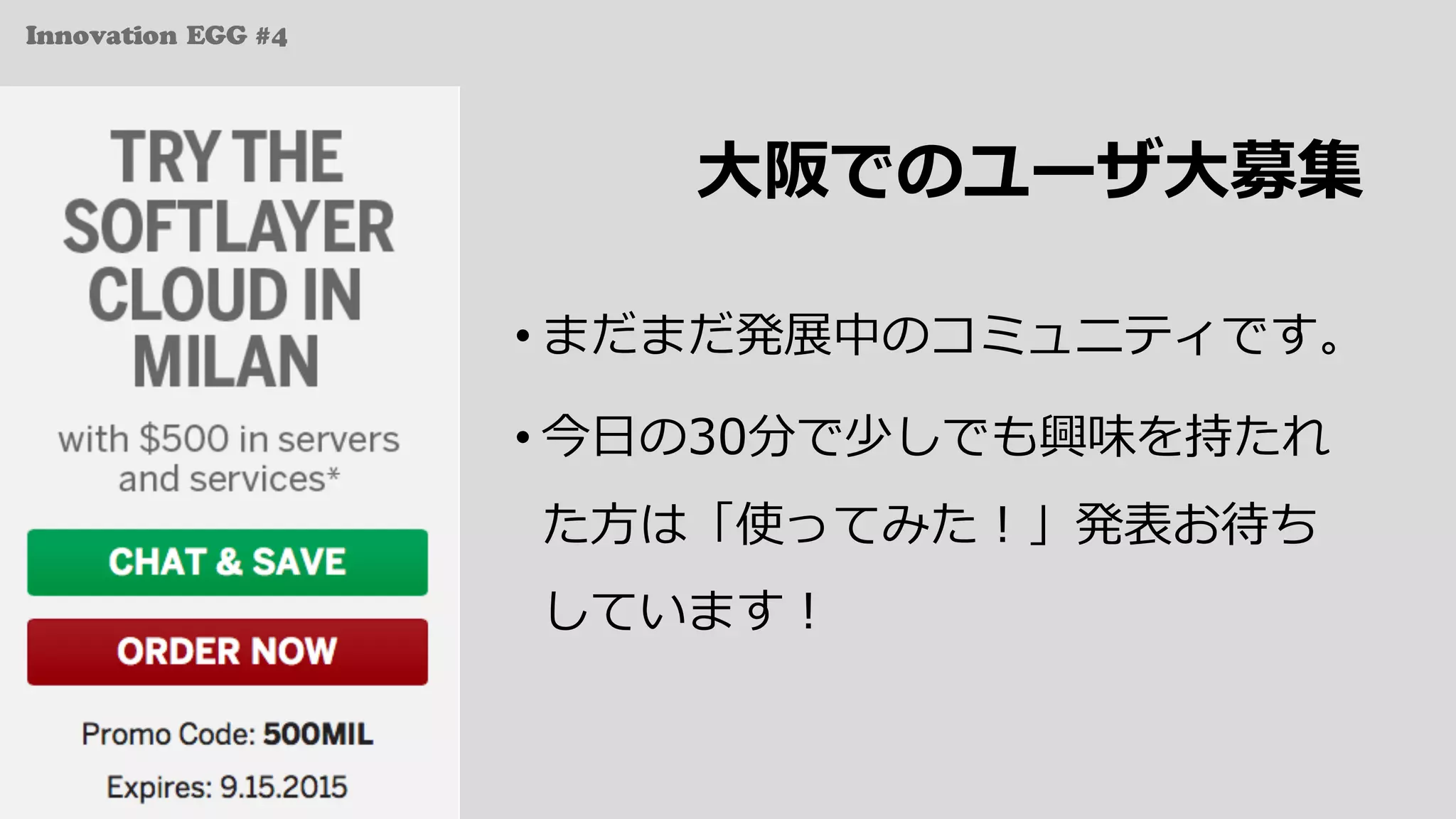 Innovation EGG #4
⼤阪でのユーザ⼤募集
• まだまだ発展中のコミュニティです。
• 今⽇の30分で少しでも興味を持たれ
た⽅は「使ってみた！」発表お待ち
しています！
 