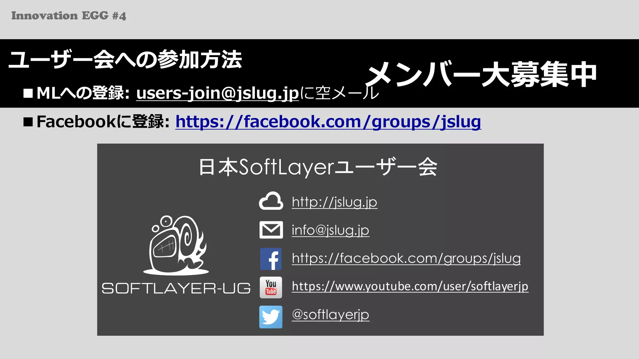 Innovation EGG #4
メンバー⼤募集中
ユーザー会への参加⽅法
■MLへの登録: users-join@jslug.jpに空メール
■Facebookに登録: https://facebook.com/groups/jslug
http://jslug.jp
info@jslug.jp
日本SoftLayerユーザー会
https://facebook.com/groups/jslug
@softlayerjp
https://www.youtube.com/user/softlayerjp
 