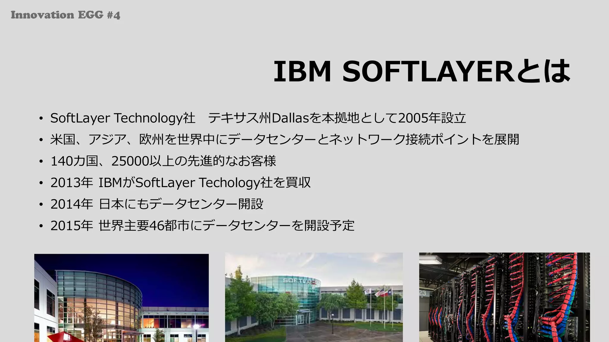 Innovation EGG #4
IBM SOFTLAYERとは
• SoftLayer Technology社 テキサス州Dallasを本拠地として2005年設⽴
• ⽶国、アジア、欧州を世界中にデータセンターとネットワーク接続ポイントを展開
• 140カ国、25000以上の先進的なお客様
• 2013年 IBMがSoftLayer Techology社を買収
• 2014年 ⽇本にもデータセンター開設
• 2015年 世界主要46都市にデータセンターを開設予定
 