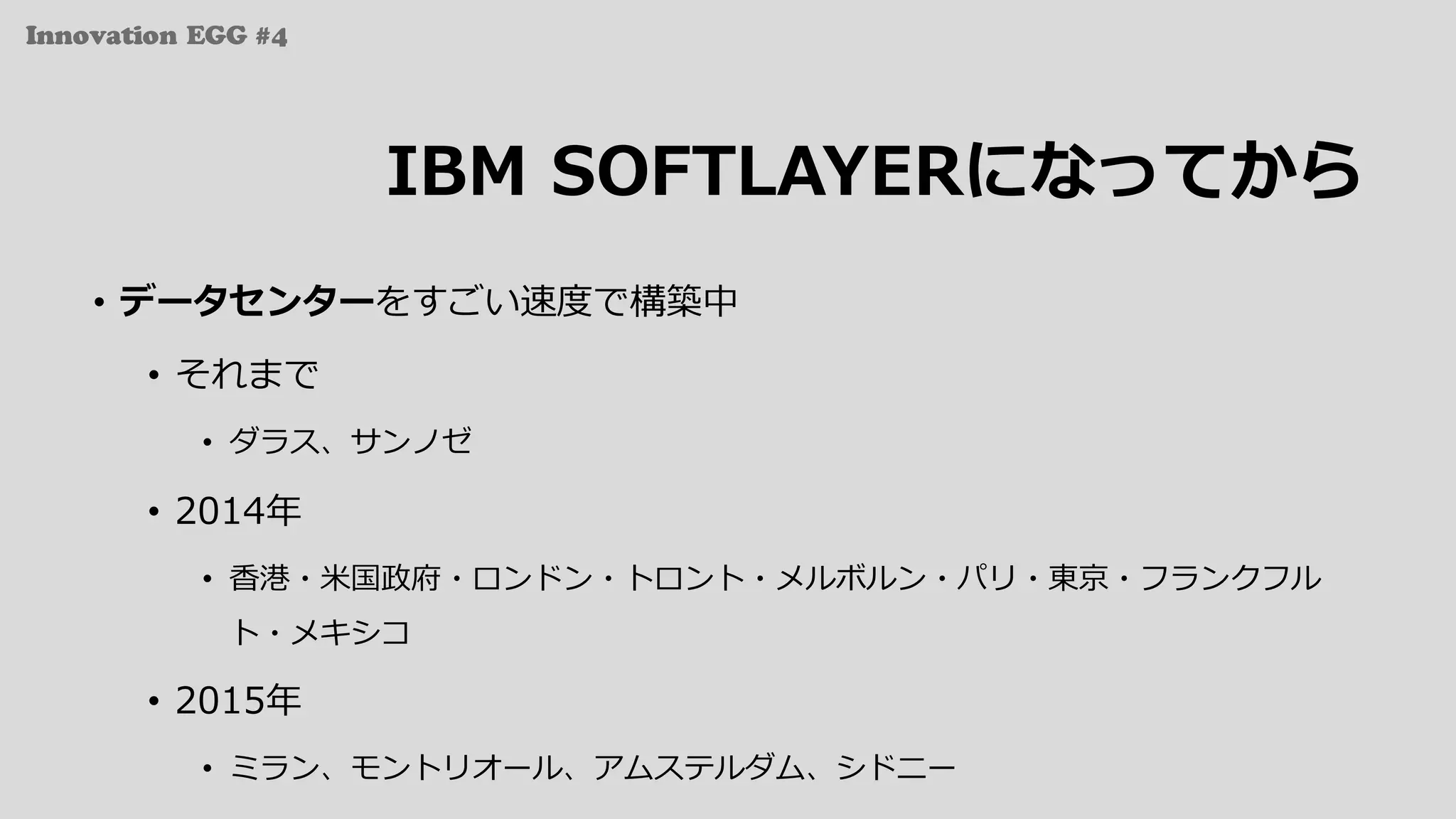 Innovation EGG #4
IBM SOFTLAYERになってから
• データセンターをすごい速度で構築中
• それまで
• ダラス、サンノゼ
• 2014年
• ⾹港・⽶国政府・ロンドン・トロント・メルボルン・パリ・東京・フランクフル
ト・メキシコ
• 2015年
• ミラン、モントリオール、アムステルダム、シドニー
 