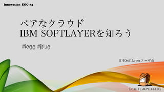 Innovation EGG #4
ベアなクラウド
IBM SOFTLAYERを知ろう
日本SoftLayerユーザ会
#iegg #jslug
 