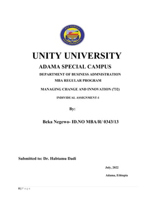 0 | P a g e
UNITY UNIVERSITY
ADAMA SPECIAL CAMPUS
DEPARTMENT OF BUSINESS ADMNISTRATION
MBA REGULAR PROGRAM
MANAGING CHANGE AND INNOVATION (732)
INDIVIDUAL ASSIGNMENT-1
By:
Beka Negewo- ID.NO MBA/R/ 0343/13
Submitted to: Dr. Habtamu Dadi
July, 2022
Adama, Ethiopia
 