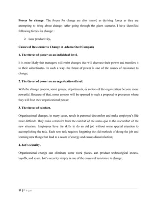 11 | P a g e
Forces for change: The forces for change are also termed as deriving forces as they are
attempting to bring about change. After going through the given scenario, I have identified
following forces for change: ·
 Low productivity,
Causes of Resistance to Change in Adama Steel Company
1. The threat of power on an individual level.
It is more likely that managers will resist changes that will decrease their power and transfers it
to their subordinates. In such a way, the threat of power is one of the causes of resistance to
change;
2. The threat of power on an organizational level.
With the change process, some groups, departments, or sectors of the organization become more
powerful. Because of that, some persons will be opposed to such a proposal or processes where
they will lose their organizational power;
3. The threat of comfort.
Organizational changes, in many cases, result in personal discomfort and make employee’s life
more difficult. They make a transfer from the comfort of the status quo to the discomfort of the
new situation. Employees have the skills to do an old job without some special attention to
accomplishing the task. Each new task requires forgetting the old methods of doing the job and
learning new things that lead to a waste of energy and causes dissatisfaction;
4. Job’s security.
Organizational change can eliminate some work places, can produce technological excess,
layoffs, and so on. Job’s security simply is one of the causes of resistance to change;
 
