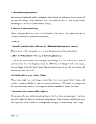 12 | P a g e
5. Misunderstanding the process.
Organizational individuals usually resist change when they do not understand the real purpose of
the proposed changes. When employees don’t understand the process, they usually assume
something bad. This will cause resistance to change;
6. Mistrust to initiators of change.
When employees don’t have trust in the initiators of the process, the process will not be
accepted, and this will cause resistance to change;
Answer b:
Tips to Overcome Resistance to Change the CEO should implement those strategies
Here are a few of the best strategies to overcome change resistance in this organization.
1. Show the Value in the New Change by Educating Employees
A few of the main reasons why employees resist change is a lack of trust and a lack of
communication. To avoid change resistance, the CEO should provide proof that a new process,
tool, or change will greatly benefit them. Educate his employees on how this new change will
directly make their lives better.
2. Collect Employee Input before a Change
Many times, employees resist change because they believe their opinion doesn’t matter and
wouldn’t impact the decision to make an organizational change. CEO should run surveys with
his team on how they feel about the change and how they would make the process easier.
3. Come to an Agreement with His Employees
Never make a decision without consulting those on the front lines your employees. This is the
case with making the decision to implement a large change. After consulting with his team, come
to an agreement on the timeline and overall plan for managing and implementing a new change.
 