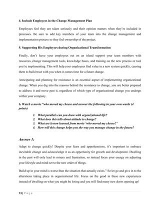 13 | P a g e
4. Include Employees in the Change Management Plan
Employees feel they are taken seriously and their opinion matters when they’re included in
processes. Be sure to add key members of your team into the change management and
implementation process so they feel ownership of the project.
5. Supporting His Employees during Organizational Transformation
Finally, don’t leave your employees out on an island support your team members with
resources, change management tools, knowledge bases, and training on the new process or tool
you’re implementing. This will help your employees find value in a new system quickly, causing
them to build trust with you when it comes time for a future change.
Anticipating and planning for resistance is an essential aspect of implementing organizational
change. When you dig into the reasons behind the resistance to change, you are better prepared
to address it and move past it, regardless of which type of organizational change you undergo
within your company.
6. Watch a movie “who moved my cheese and answer the following in your own wards (4
points)
1. What parallels can you draw with organizational life?
2. What does this tells about attitude to change?
3. What are lesson learned from movie ‘who moved my cheese?’
4. How will this change helps you the way you manage change in the future?
Answer 1:
Adapt to change quickly! Despite your fears and apprehensions, it’s important to embrace
inevitable change and acknowledge it as an opportunity for growth and development. Dwelling
in the past will only lead to misery and frustration, so instead focus your energy on adjusting
your lifestyle and mind-set to the new order of things.
Build up in your mind is worse than the situation that actually exists.” So let go and give in to the
alterations taking place in organizational life. Focus on the good in these new experiences
instead of dwelling on what you might be losing and you will find many new doors opening up!
 
