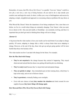 15 | P a g e
Remember, of course, that Who Moved My Cheese? is a parable. Your new “cheese” could be a
new job, a new love, a new way of doing business: all you need to do is step outside your
comfort zone and begin the search. In short, it offers you a way to find happiness and success by
adopting a simple, straightforward approach to overcoming whatever problems life may throw at
you.
Who Moved My Cheese? Stress the importance of not being complacent. Now, more than ever
before, we live in a world where things are constantly changing. Your 'cheese', what you need,
love or desire in life - like your job, health, or friendships - are constantly evolving, and thus it is
important that you don't get stuck in thinking these things will never change.
Answer 4:
A big lesson that the video teaches is how your results can be much better if you adapt to change
quickly. Of course, adapting to change after a while is always better than never adapting to
change. However, at the end of the day, those who get up and get going quicker will be more
fruitful than those who hesitate at first.
This video teaches me how I can deal with change for the future. For example;
How the Mice Deal with Change
 They’re not surprised at the change because they noticed it happening. They stayed
observant and noticed that the cheese was getting old and the pile was shrinking.
 They’re ready to act because they’ve stayed alert and anticipated change.
 They act quickly to adapt – they immediately put on their running shoes, which they’ve
kept at the ready, and set out to find new cheese.
 They’re persistent, eventually finding a new stockpile.
 Even with new cheese at hand, they monitor the situation and check around for new
supplies because they know things will change again.
How Hem and Haw (Who Moved My Cheese) Deal with Change
 