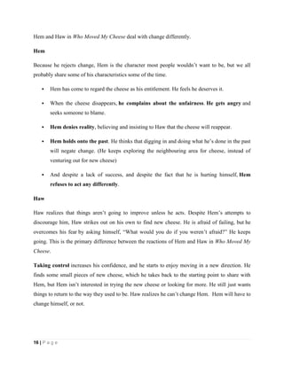 16 | P a g e
Hem and Haw in Who Moved My Cheese deal with change differently.
Hem
Because he rejects change, Hem is the character most people wouldn’t want to be, but we all
probably share some of his characteristics some of the time.
 Hem has come to regard the cheese as his entitlement. He feels he deserves it.
 When the cheese disappears, he complains about the unfairness. He gets angry and
seeks someone to blame.
 Hem denies reality, believing and insisting to Haw that the cheese will reappear.
 Hem holds onto the past. He thinks that digging in and doing what he’s done in the past
will negate change. (He keeps exploring the neighbouring area for cheese, instead of
venturing out for new cheese)
 And despite a lack of success, and despite the fact that he is hurting himself, Hem
refuses to act any differently.
Haw
Haw realizes that things aren’t going to improve unless he acts. Despite Hem’s attempts to
discourage him, Haw strikes out on his own to find new cheese. He is afraid of failing, but he
overcomes his fear by asking himself, “What would you do if you weren’t afraid?” He keeps
going. This is the primary difference between the reactions of Hem and Haw in Who Moved My
Cheese.
Taking control increases his confidence, and he starts to enjoy moving in a new direction. He
finds some small pieces of new cheese, which he takes back to the starting point to share with
Hem, but Hem isn’t interested in trying the new cheese or looking for more. He still just wants
things to return to the way they used to be. Haw realizes he can’t change Hem. Hem will have to
change himself, or not.
 